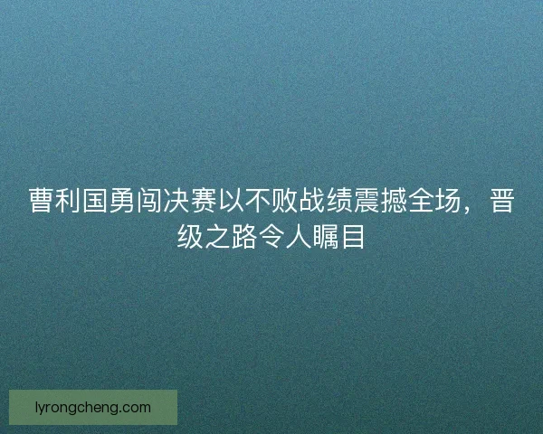曹利国勇闯决赛以不败战绩震撼全场，晋级之路令人瞩目