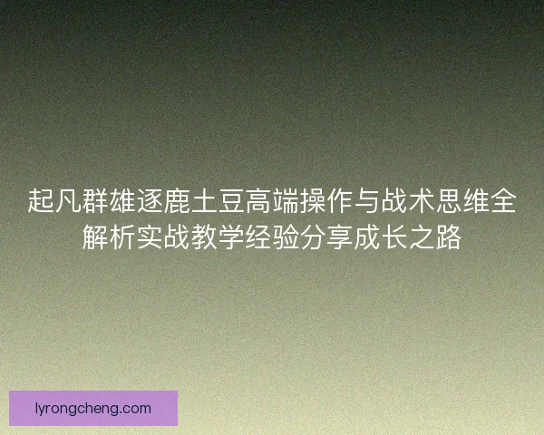 起凡群雄逐鹿土豆高端操作与战术思维全解析实战教学经验分享成长之路