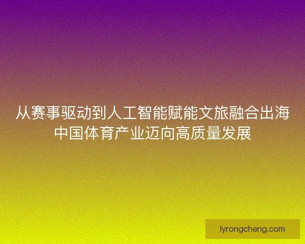 从赛事驱动到人工智能赋能文旅融合出海中国体育产业迈向高质量发展