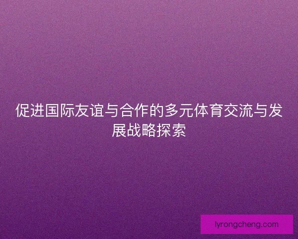 促进国际友谊与合作的多元体育交流与发展战略探索